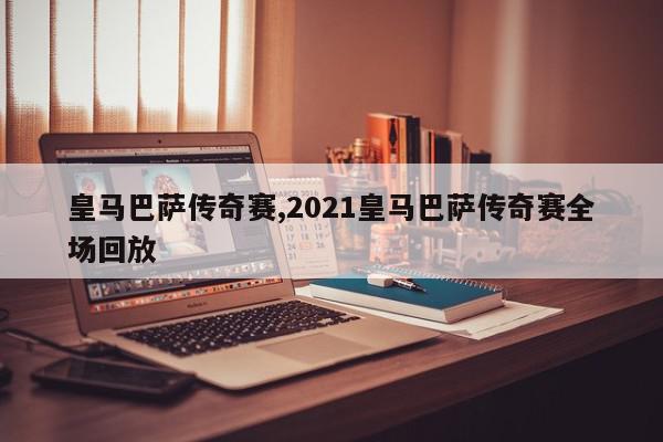 皇马巴萨传奇赛,2021皇马巴萨传奇赛全场回放