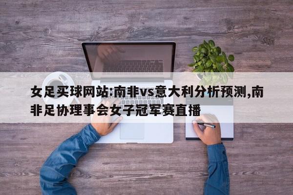 女足买球网站:南非vs意大利分析预测,南非足协理事会女子冠军赛直播