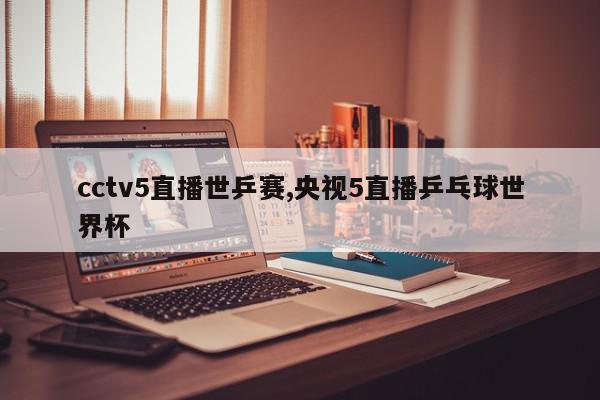 cctv5直播世乒赛,央视5直播乒乓球世界杯