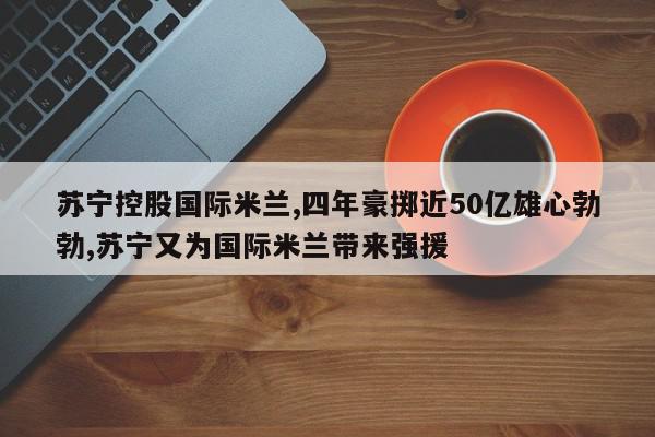 苏宁控股国际米兰,四年豪掷近50亿雄心勃勃,苏宁又为国际米兰带来强援