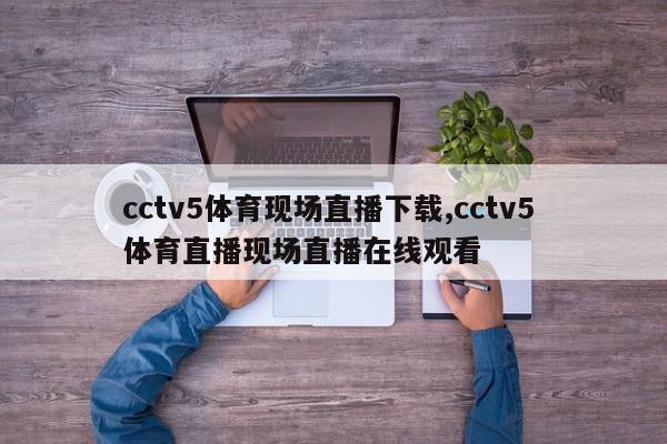 cctv5体育现场直播下载,cctv5 体育直播现场直播在线观看