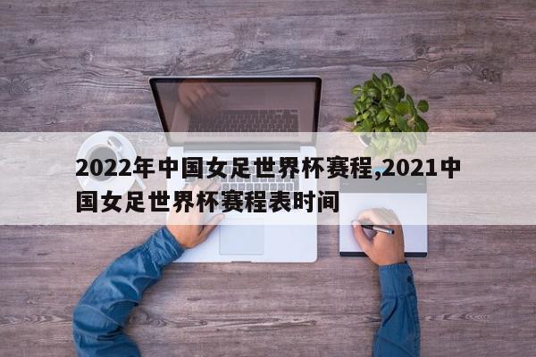 2022年中国女足世界杯赛程,2021中国女足世界杯赛程表时间