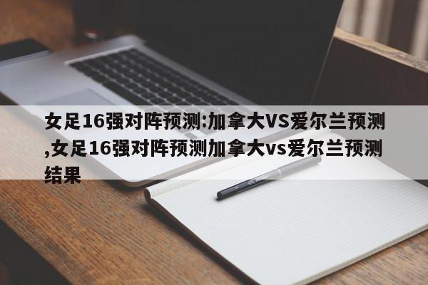 女足16强对阵预测:加拿大VS爱尔兰预测,女足16强对阵预测加拿大vs爱尔兰预测结果