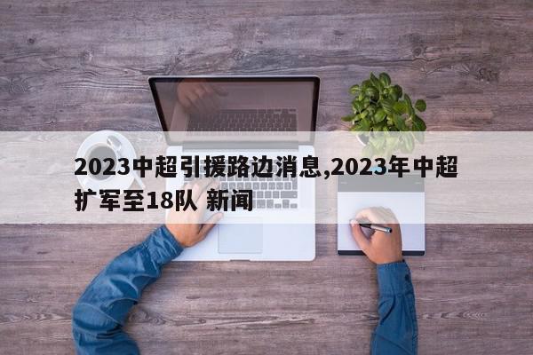 2023中超引援路边消息,2023年中超扩军至18队 新闻