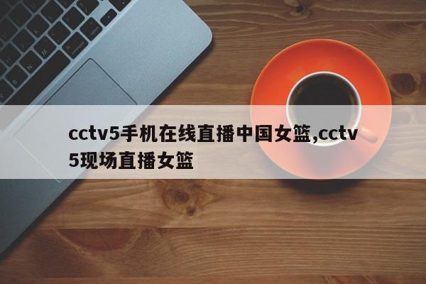 cctv5手机在线直播中国女篮,cctv5现场直播女篮