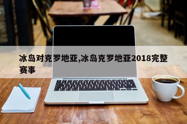 冰岛对克罗地亚,冰岛克罗地亚2018完整赛事