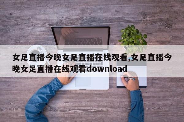 女足直播今晚女足直播在线观看,女足直播今晚女足直播在线观看download