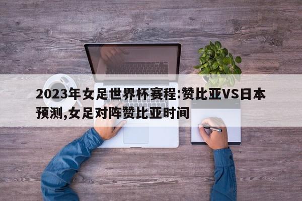 2023年女足世界杯赛程:赞比亚VS日本预测,女足对阵赞比亚时间