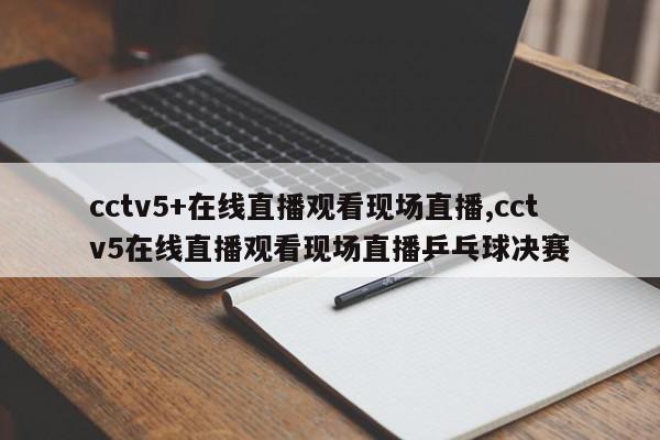 cctv5+在线直播观看现场直播,cctv5在线直播观看现场直播乒乓球决赛