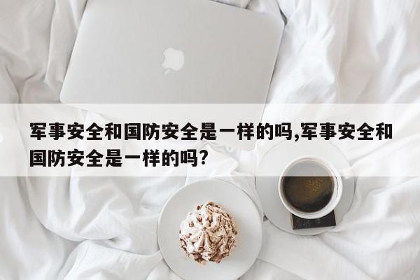 军事安全和国防安全是一样的吗,军事安全和国防安全是一样的吗?