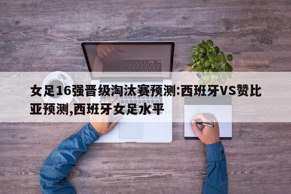 女足16强晋级淘汰赛预测:西班牙VS赞比亚预测,西班牙女足水平