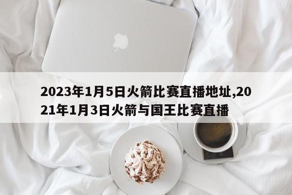 2023年1月5日火箭比赛直播地址,2021年1月3日火箭与国王比赛直播