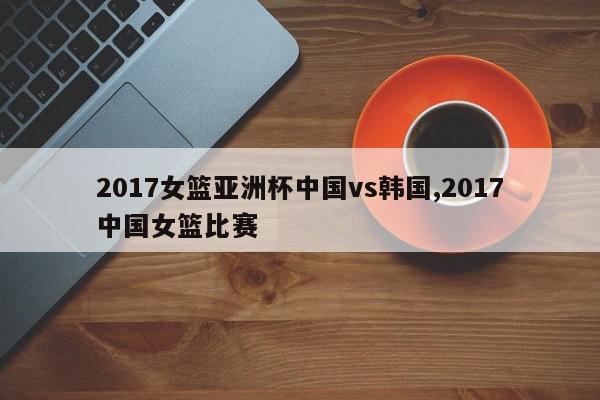 2017女篮亚洲杯中国vs韩国,2017中国女篮比赛