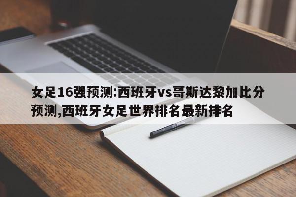 女足16强预测:西班牙vs哥斯达黎加比分预测,西班牙女足世界排名最新排名