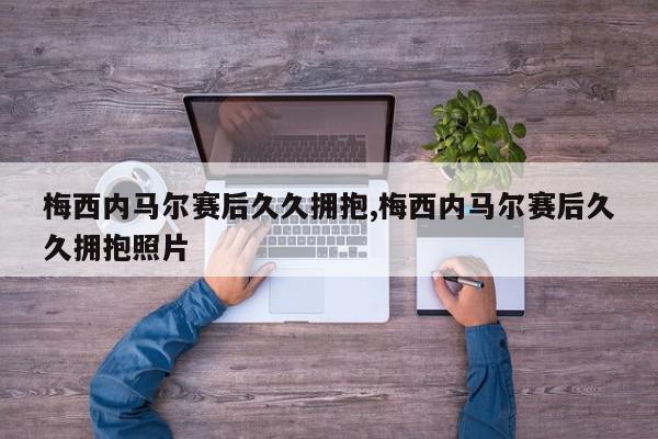 梅西内马尔赛后久久拥抱,梅西内马尔赛后久久拥抱照片