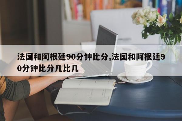 法国和阿根廷90分钟比分,法国和阿根廷90分钟比分几比几