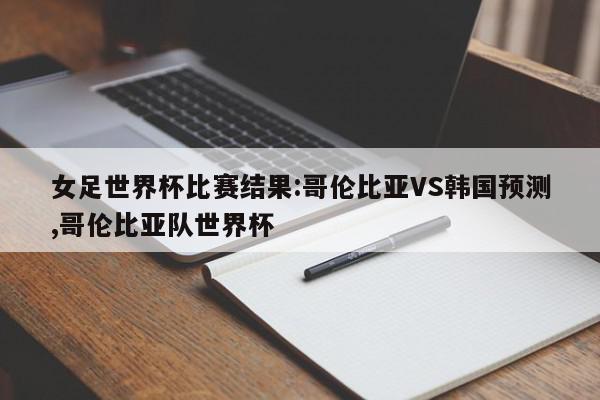 女足世界杯比赛结果:哥伦比亚VS韩国预测,哥伦比亚队世界杯