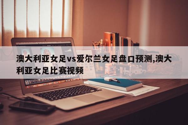 澳大利亚女足vs爱尔兰女足盘口预测,澳大利亚女足比赛视频