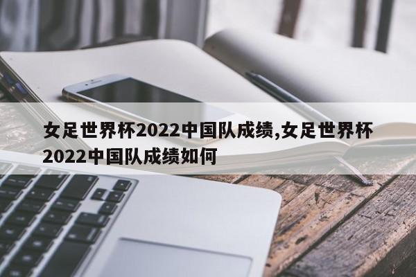 女足世界杯2022中国队成绩,女足世界杯2022中国队成绩如何