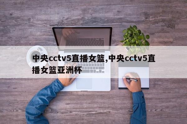 中央cctv5直播女篮,中央cctv5直播女篮亚洲杯