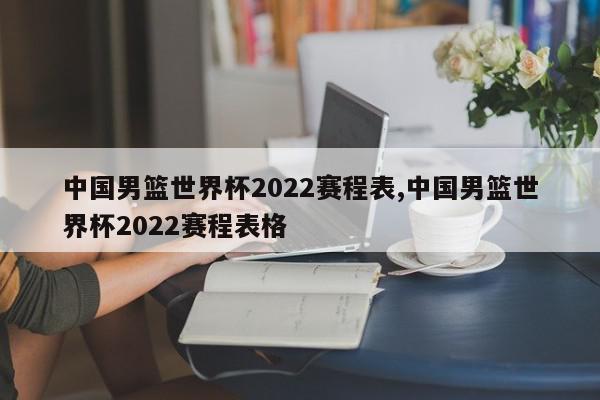 中国男篮世界杯2022赛程表,中国男篮世界杯2022赛程表格