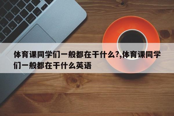 体育课同学们一般都在干什么?,体育课同学们一般都在干什么英语