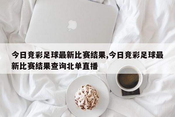 今日竞彩足球最新比赛结果,今日竞彩足球最新比赛结果查询北单直播