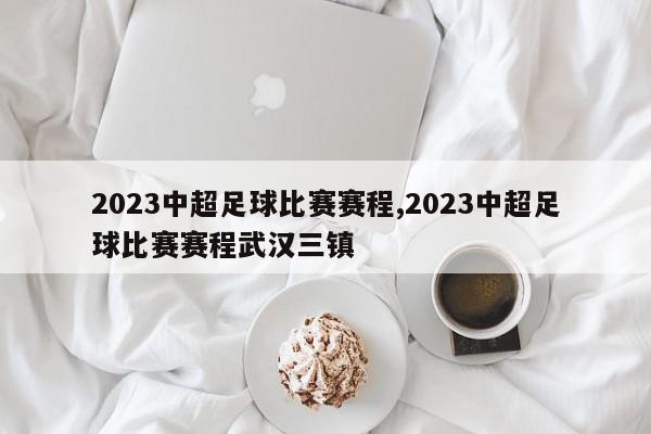 2023中超足球比赛赛程,2023中超足球比赛赛程武汉三镇