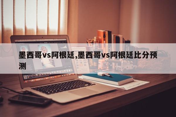 墨西哥vs阿根廷,墨西哥vs阿根廷比分预测