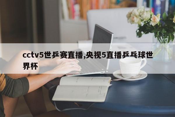 cctv5世乒赛直播,央视5直播乒乓球世界杯