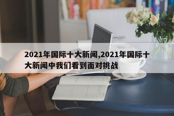 2021年国际十大新闻,2021年国际十大新闻中我们看到面对挑战