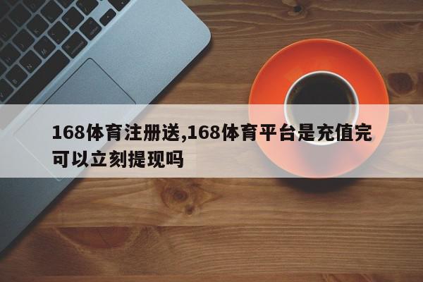 168体育注册送,168体育平台是充值完可以立刻提现吗