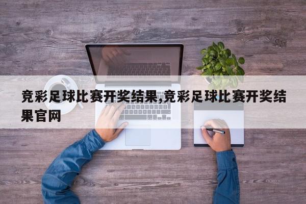 竞彩足球比赛开奖结果,竞彩足球比赛开奖结果官网