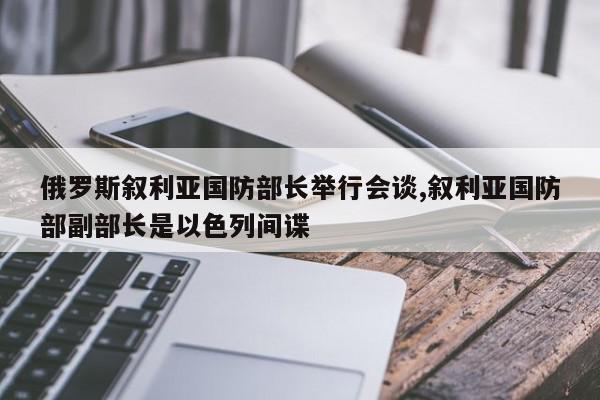 俄罗斯叙利亚国防部长举行会谈,叙利亚国防部副部长是以色列间谍