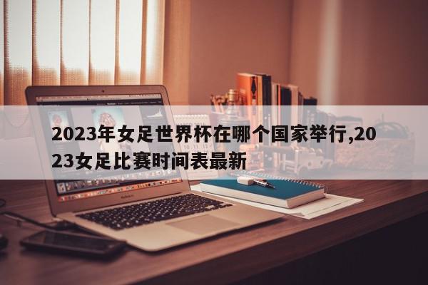 2023年女足世界杯在哪个国家举行,2023女足比赛时间表最新