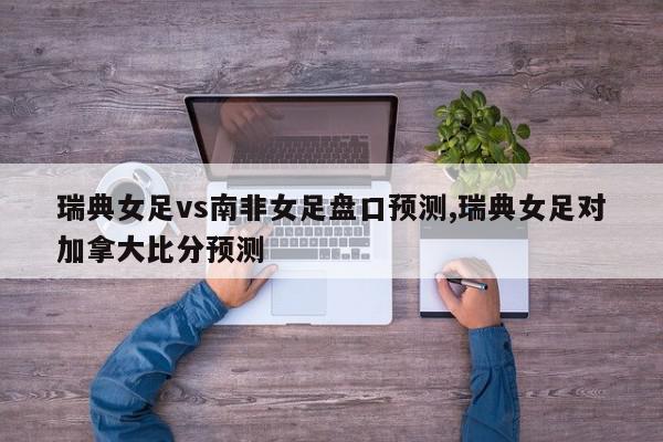 瑞典女足vs南非女足盘口预测,瑞典女足对加拿大比分预测