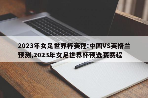 2023年女足世界杯赛程:中国VS英格兰预测,2023年女足世界杯预选赛赛程