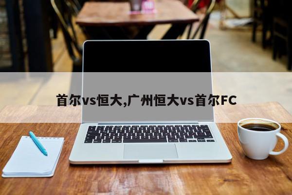 首尔vs恒大,广州恒大vs首尔FC