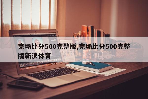 完场比分500完整版,完场比分500完整版新浪体育