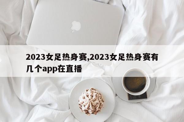 2023女足热身赛,2023女足热身赛有几个app在直播