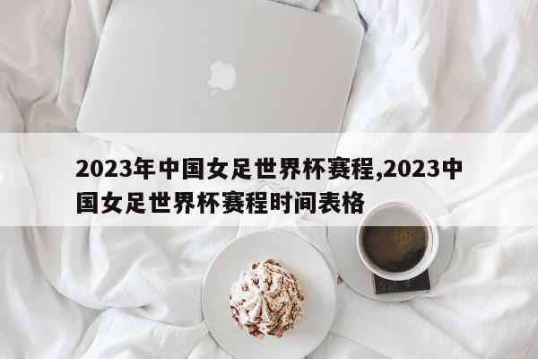 2023年中国女足世界杯赛程,2023中国女足世界杯赛程时间表格