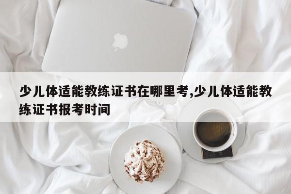 少儿体适能教练证书在哪里考,少儿体适能教练证书报考时间