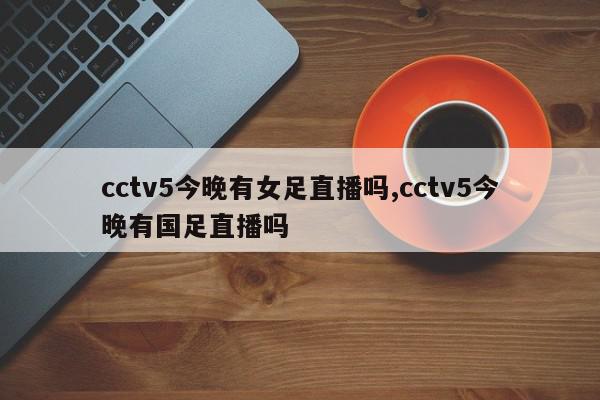 cctv5今晚有女足直播吗,cctv5今晚有国足直播吗