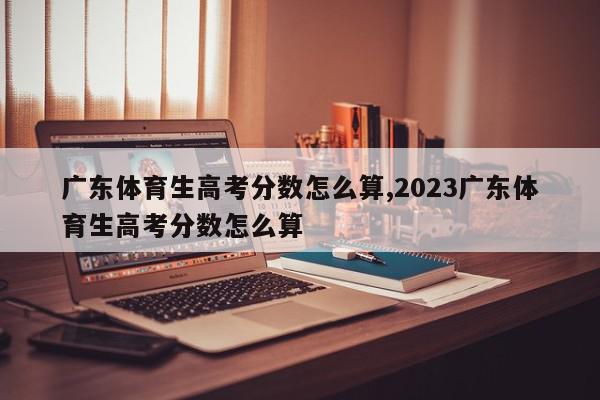 广东体育生高考分数怎么算,2023广东体育生高考分数怎么算