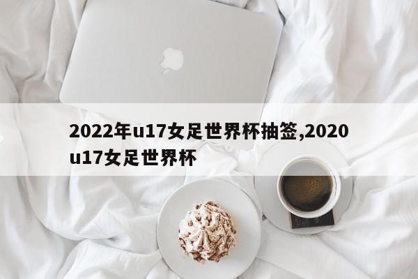 2022年u17女足世界杯抽签,2020u17女足世界杯