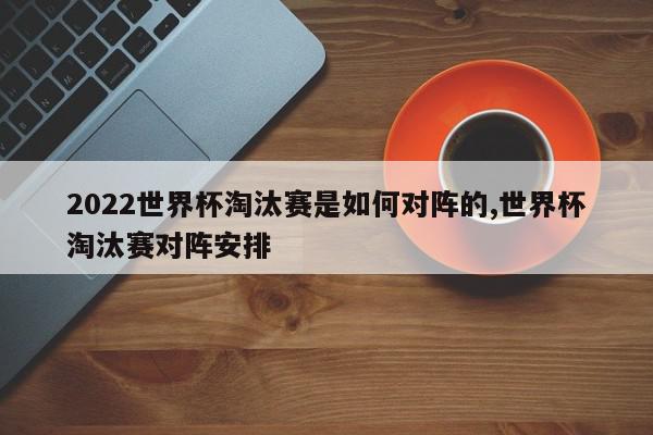 2022世界杯淘汰赛是如何对阵的,世界杯淘汰赛对阵安排