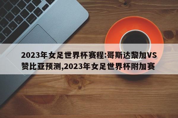 2023年女足世界杯赛程:哥斯达黎加VS赞比亚预测,2023年女足世界杯附加赛