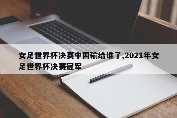 女足世界杯决赛中国输给谁了,2021年女足世界杯决赛冠军