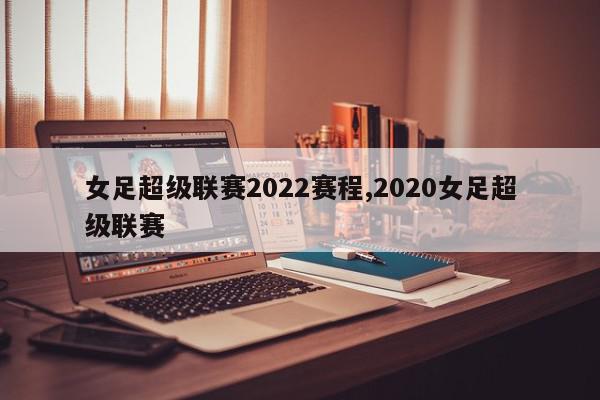 女足超级联赛2022赛程,2020女足超级联赛