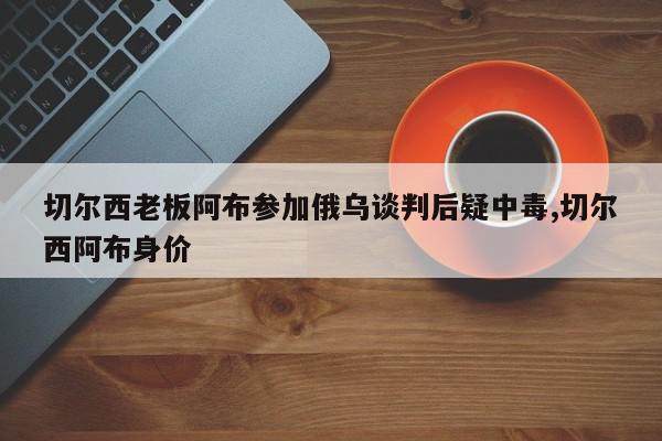 切尔西老板阿布参加俄乌谈判后疑中毒,切尔西阿布身价